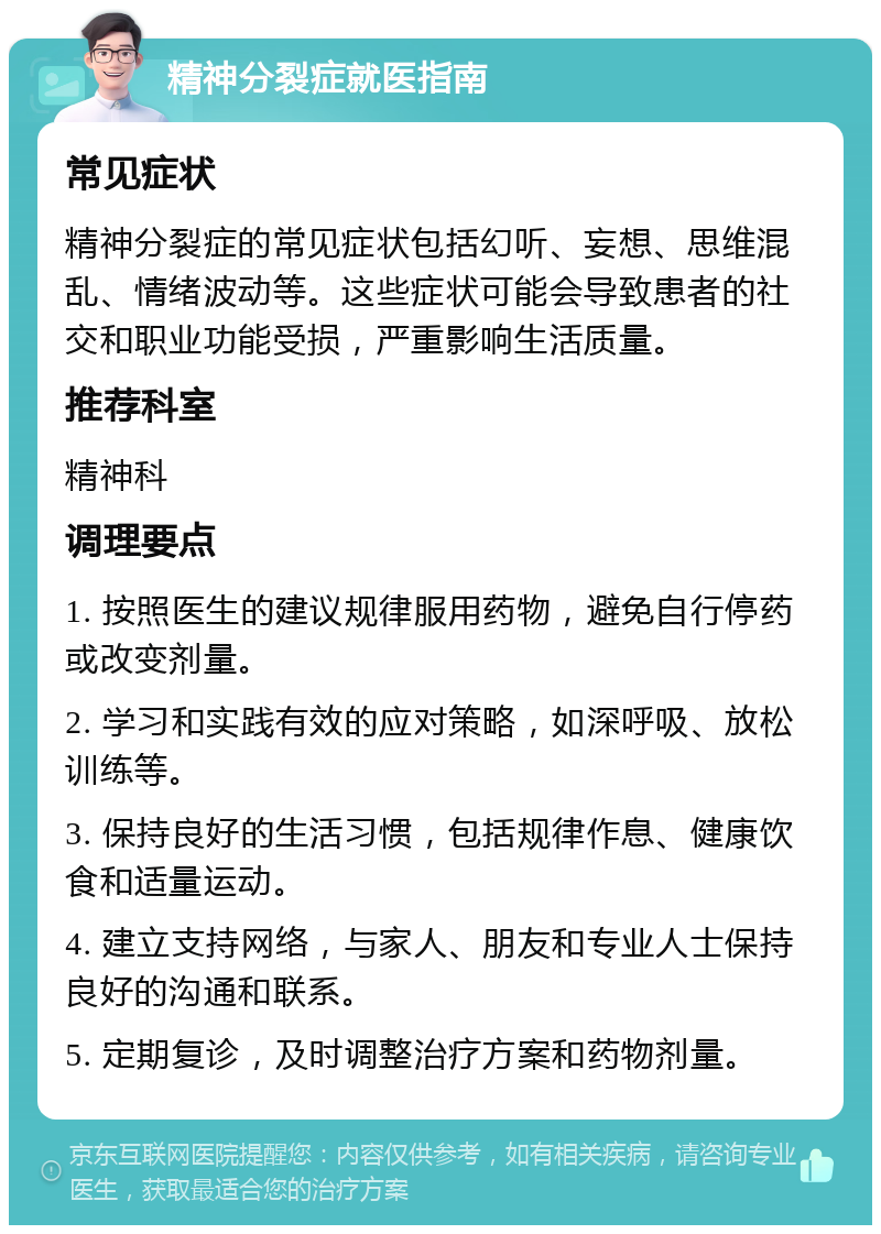 精神分裂症就医指南 常见症状 精神分裂症的常见症状包括幻听、妄想、思维混乱、情绪波动等。这些症状可能会导致患者的社交和职业功能受损，严重影响生活质量。 推荐科室 精神科 调理要点 1. 按照医生的建议规律服用药物，避免自行停药或改变剂量。 2. 学习和实践有效的应对策略，如深呼吸、放松训练等。 3. 保持良好的生活习惯，包括规律作息、健康饮食和适量运动。 4. 建立支持网络，与家人、朋友和专业人士保持良好的沟通和联系。 5. 定期复诊，及时调整治疗方案和药物剂量。