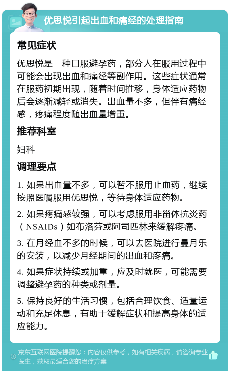 优思悦引起出血和痛经的处理指南 常见症状 优思悦是一种口服避孕药，部分人在服用过程中可能会出现出血和痛经等副作用。这些症状通常在服药初期出现，随着时间推移，身体适应药物后会逐渐减轻或消失。出血量不多，但伴有痛经感，疼痛程度随出血量增重。 推荐科室 妇科 调理要点 1. 如果出血量不多，可以暂不服用止血药，继续按照医嘱服用优思悦，等待身体适应药物。 2. 如果疼痛感较强，可以考虑服用非甾体抗炎药（NSAIDs）如布洛芬或阿司匹林来缓解疼痛。 3. 在月经血不多的时候，可以去医院进行曼月乐的安装，以减少月经期间的出血和疼痛。 4. 如果症状持续或加重，应及时就医，可能需要调整避孕药的种类或剂量。 5. 保持良好的生活习惯，包括合理饮食、适量运动和充足休息，有助于缓解症状和提高身体的适应能力。