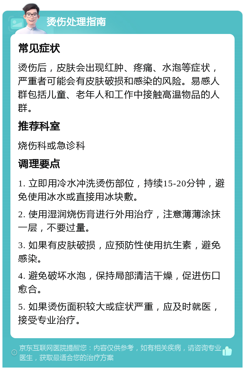 烫伤处理指南 常见症状 烫伤后，皮肤会出现红肿、疼痛、水泡等症状，严重者可能会有皮肤破损和感染的风险。易感人群包括儿童、老年人和工作中接触高温物品的人群。 推荐科室 烧伤科或急诊科 调理要点 1. 立即用冷水冲洗烫伤部位，持续15-20分钟，避免使用冰水或直接用冰块敷。 2. 使用湿润烧伤膏进行外用治疗，注意薄薄涂抹一层，不要过量。 3. 如果有皮肤破损，应预防性使用抗生素，避免感染。 4. 避免破坏水泡，保持局部清洁干燥，促进伤口愈合。 5. 如果烫伤面积较大或症状严重，应及时就医，接受专业治疗。