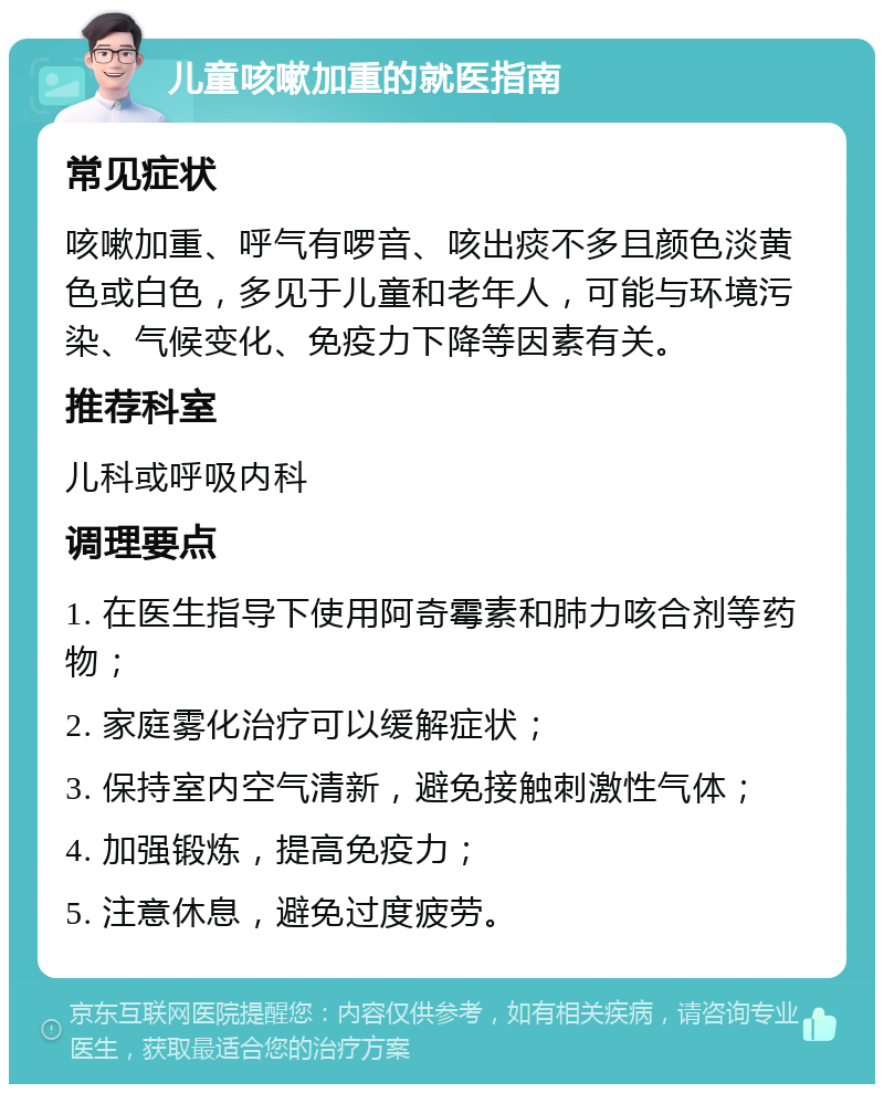 儿童咳嗽加重的就医指南 常见症状 咳嗽加重、呼气有啰音、咳出痰不多且颜色淡黄色或白色，多见于儿童和老年人，可能与环境污染、气候变化、免疫力下降等因素有关。 推荐科室 儿科或呼吸内科 调理要点 1. 在医生指导下使用阿奇霉素和肺力咳合剂等药物； 2. 家庭雾化治疗可以缓解症状； 3. 保持室内空气清新，避免接触刺激性气体； 4. 加强锻炼，提高免疫力； 5. 注意休息，避免过度疲劳。