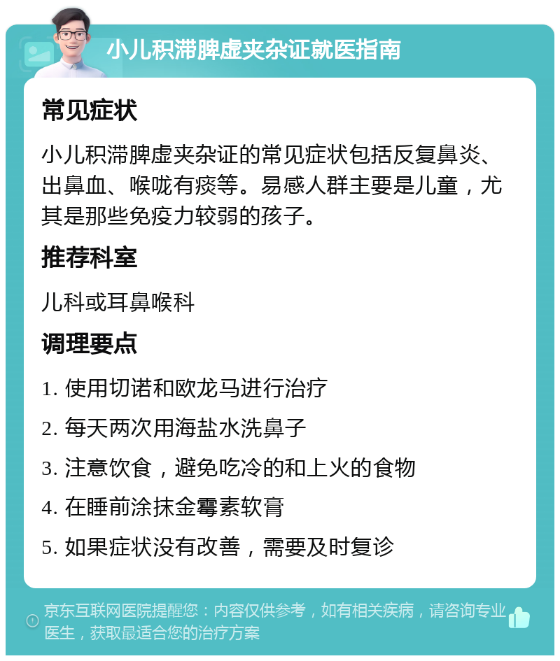 小儿积滞脾虚夹杂证就医指南 常见症状 小儿积滞脾虚夹杂证的常见症状包括反复鼻炎、出鼻血、喉咙有痰等。易感人群主要是儿童，尤其是那些免疫力较弱的孩子。 推荐科室 儿科或耳鼻喉科 调理要点 1. 使用切诺和欧龙马进行治疗 2. 每天两次用海盐水洗鼻子 3. 注意饮食，避免吃冷的和上火的食物 4. 在睡前涂抹金霉素软膏 5. 如果症状没有改善，需要及时复诊