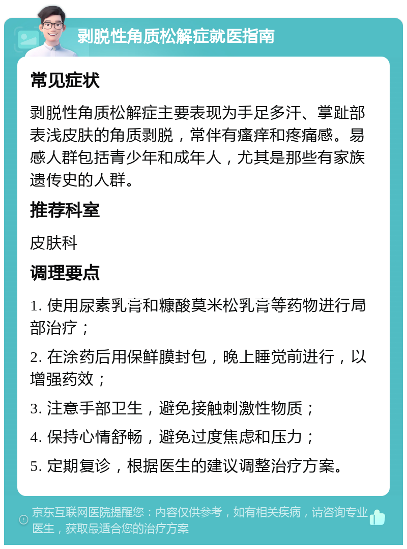 剥脱性角质松解症就医指南 常见症状 剥脱性角质松解症主要表现为手足多汗、掌趾部表浅皮肤的角质剥脱，常伴有瘙痒和疼痛感。易感人群包括青少年和成年人，尤其是那些有家族遗传史的人群。 推荐科室 皮肤科 调理要点 1. 使用尿素乳膏和糠酸莫米松乳膏等药物进行局部治疗； 2. 在涂药后用保鲜膜封包，晚上睡觉前进行，以增强药效； 3. 注意手部卫生，避免接触刺激性物质； 4. 保持心情舒畅，避免过度焦虑和压力； 5. 定期复诊，根据医生的建议调整治疗方案。