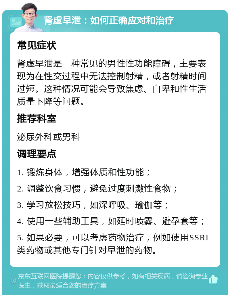 肾虚早泄：如何正确应对和治疗 常见症状 肾虚早泄是一种常见的男性性功能障碍，主要表现为在性交过程中无法控制射精，或者射精时间过短。这种情况可能会导致焦虑、自卑和性生活质量下降等问题。 推荐科室 泌尿外科或男科 调理要点 1. 锻炼身体，增强体质和性功能； 2. 调整饮食习惯，避免过度刺激性食物； 3. 学习放松技巧，如深呼吸、瑜伽等； 4. 使用一些辅助工具，如延时喷雾、避孕套等； 5. 如果必要，可以考虑药物治疗，例如使用SSRI类药物或其他专门针对早泄的药物。