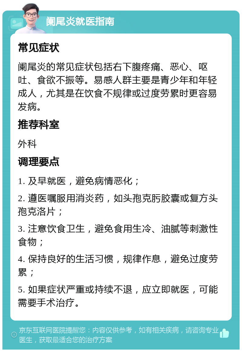 阑尾炎就医指南 常见症状 阑尾炎的常见症状包括右下腹疼痛、恶心、呕吐、食欲不振等。易感人群主要是青少年和年轻成人，尤其是在饮食不规律或过度劳累时更容易发病。 推荐科室 外科 调理要点 1. 及早就医，避免病情恶化； 2. 遵医嘱服用消炎药，如头孢克肟胶囊或复方头孢克洛片； 3. 注意饮食卫生，避免食用生冷、油腻等刺激性食物； 4. 保持良好的生活习惯，规律作息，避免过度劳累； 5. 如果症状严重或持续不退，应立即就医，可能需要手术治疗。