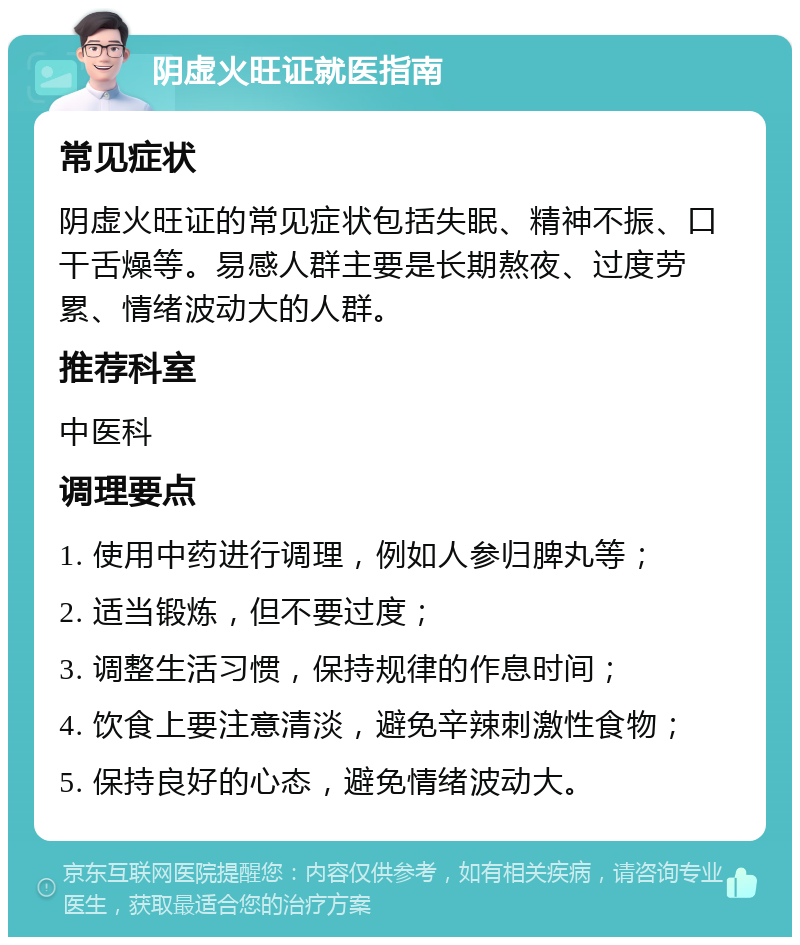 阴虚火旺证就医指南 常见症状 阴虚火旺证的常见症状包括失眠、精神不振、口干舌燥等。易感人群主要是长期熬夜、过度劳累、情绪波动大的人群。 推荐科室 中医科 调理要点 1. 使用中药进行调理，例如人参归脾丸等； 2. 适当锻炼，但不要过度； 3. 调整生活习惯，保持规律的作息时间； 4. 饮食上要注意清淡，避免辛辣刺激性食物； 5. 保持良好的心态，避免情绪波动大。