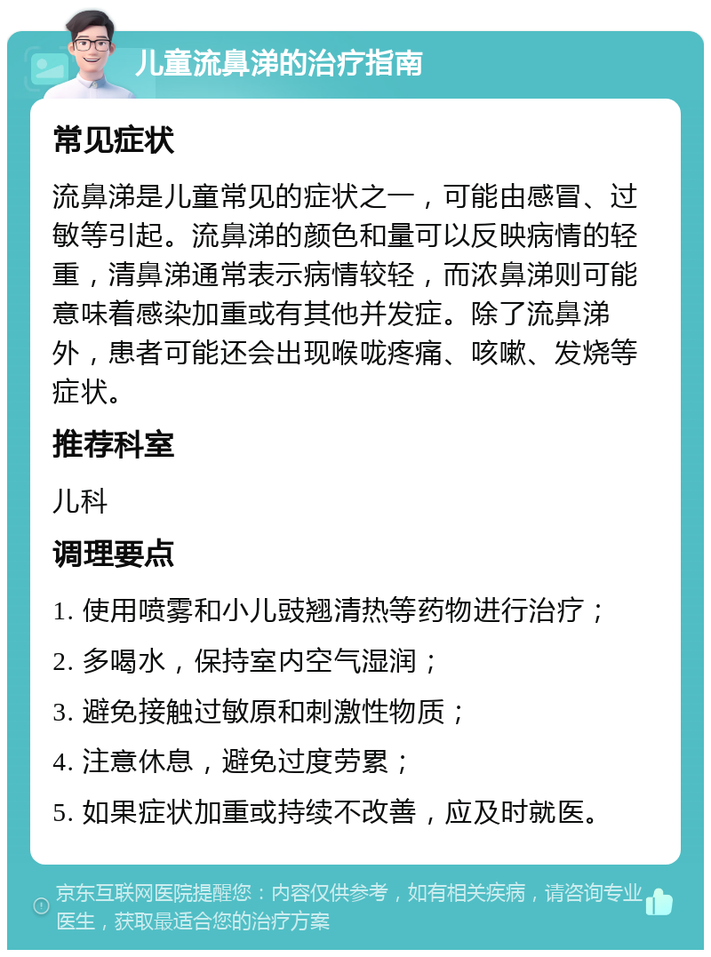 儿童流鼻涕的治疗指南 常见症状 流鼻涕是儿童常见的症状之一，可能由感冒、过敏等引起。流鼻涕的颜色和量可以反映病情的轻重，清鼻涕通常表示病情较轻，而浓鼻涕则可能意味着感染加重或有其他并发症。除了流鼻涕外，患者可能还会出现喉咙疼痛、咳嗽、发烧等症状。 推荐科室 儿科 调理要点 1. 使用喷雾和小儿豉翘清热等药物进行治疗； 2. 多喝水，保持室内空气湿润； 3. 避免接触过敏原和刺激性物质； 4. 注意休息，避免过度劳累； 5. 如果症状加重或持续不改善，应及时就医。