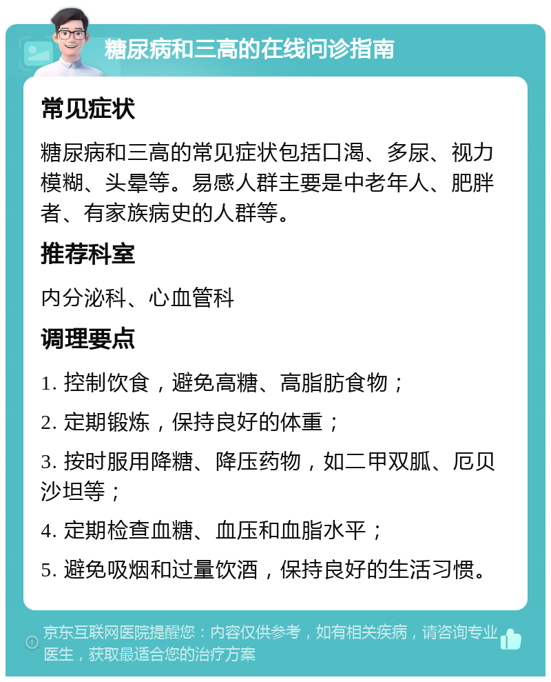 糖尿病和三高的在线问诊指南 常见症状 糖尿病和三高的常见症状包括口渴、多尿、视力模糊、头晕等。易感人群主要是中老年人、肥胖者、有家族病史的人群等。 推荐科室 内分泌科、心血管科 调理要点 1. 控制饮食，避免高糖、高脂肪食物； 2. 定期锻炼，保持良好的体重； 3. 按时服用降糖、降压药物，如二甲双胍、厄贝沙坦等； 4. 定期检查血糖、血压和血脂水平； 5. 避免吸烟和过量饮酒，保持良好的生活习惯。