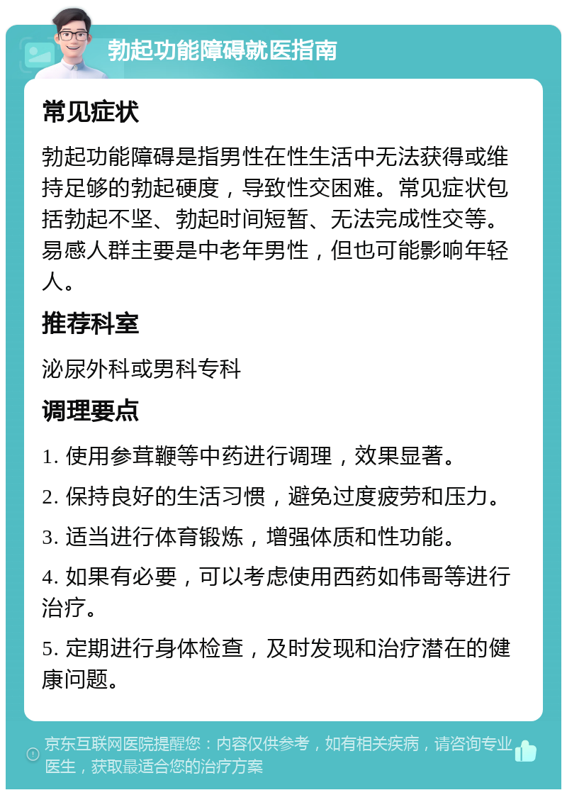 勃起功能障碍就医指南 常见症状 勃起功能障碍是指男性在性生活中无法获得或维持足够的勃起硬度，导致性交困难。常见症状包括勃起不坚、勃起时间短暂、无法完成性交等。易感人群主要是中老年男性，但也可能影响年轻人。 推荐科室 泌尿外科或男科专科 调理要点 1. 使用参茸鞭等中药进行调理，效果显著。 2. 保持良好的生活习惯，避免过度疲劳和压力。 3. 适当进行体育锻炼，增强体质和性功能。 4. 如果有必要，可以考虑使用西药如伟哥等进行治疗。 5. 定期进行身体检查，及时发现和治疗潜在的健康问题。