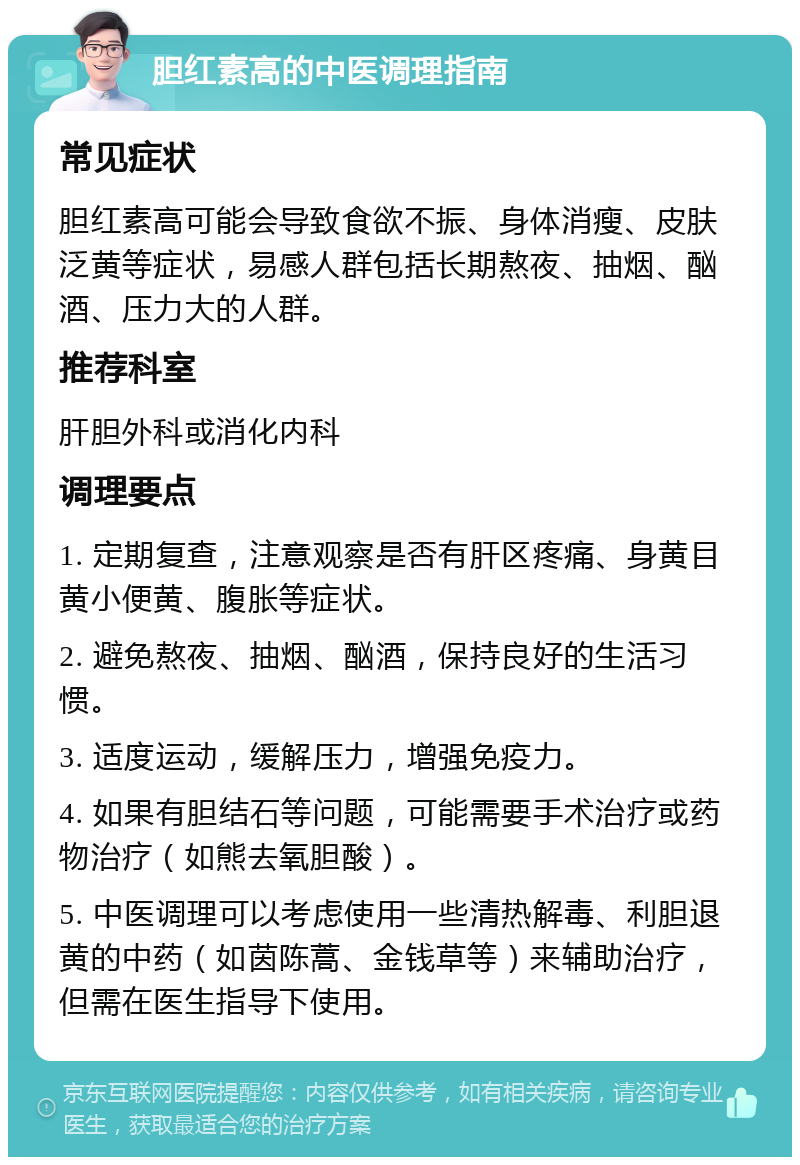 胆红素高的中医调理指南 常见症状 胆红素高可能会导致食欲不振、身体消瘦、皮肤泛黄等症状，易感人群包括长期熬夜、抽烟、酗酒、压力大的人群。 推荐科室 肝胆外科或消化内科 调理要点 1. 定期复查，注意观察是否有肝区疼痛、身黄目黄小便黄、腹胀等症状。 2. 避免熬夜、抽烟、酗酒，保持良好的生活习惯。 3. 适度运动，缓解压力，增强免疫力。 4. 如果有胆结石等问题，可能需要手术治疗或药物治疗（如熊去氧胆酸）。 5. 中医调理可以考虑使用一些清热解毒、利胆退黄的中药（如茵陈蒿、金钱草等）来辅助治疗，但需在医生指导下使用。