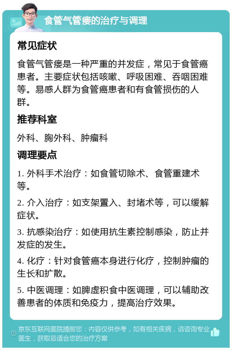 食管气管瘘的治疗与调理 常见症状 食管气管瘘是一种严重的并发症，常见于食管癌患者。主要症状包括咳嗽、呼吸困难、吞咽困难等。易感人群为食管癌患者和有食管损伤的人群。 推荐科室 外科、胸外科、肿瘤科 调理要点 1. 外科手术治疗：如食管切除术、食管重建术等。 2. 介入治疗：如支架置入、封堵术等，可以缓解症状。 3. 抗感染治疗：如使用抗生素控制感染，防止并发症的发生。 4. 化疗：针对食管癌本身进行化疗，控制肿瘤的生长和扩散。 5. 中医调理：如脾虚积食中医调理，可以辅助改善患者的体质和免疫力，提高治疗效果。