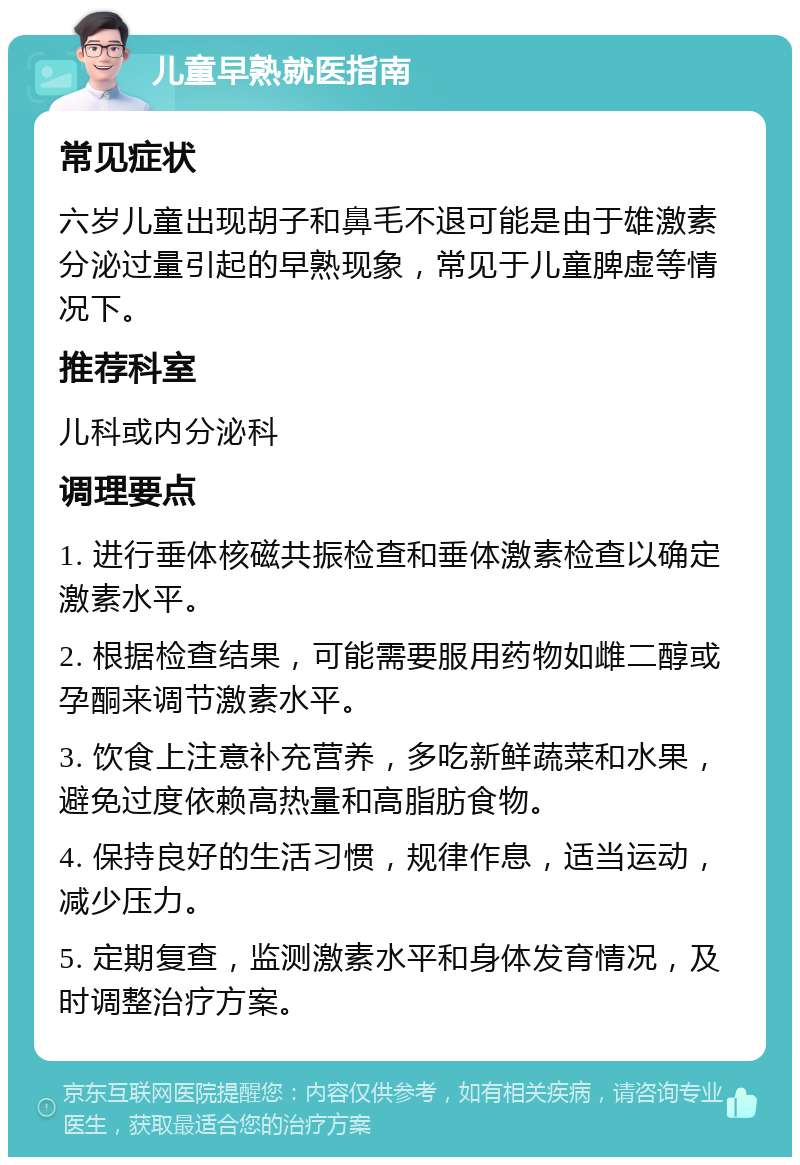 儿童早熟就医指南 常见症状 六岁儿童出现胡子和鼻毛不退可能是由于雄激素分泌过量引起的早熟现象，常见于儿童脾虚等情况下。 推荐科室 儿科或内分泌科 调理要点 1. 进行垂体核磁共振检查和垂体激素检查以确定激素水平。 2. 根据检查结果，可能需要服用药物如雌二醇或孕酮来调节激素水平。 3. 饮食上注意补充营养，多吃新鲜蔬菜和水果，避免过度依赖高热量和高脂肪食物。 4. 保持良好的生活习惯，规律作息，适当运动，减少压力。 5. 定期复查，监测激素水平和身体发育情况，及时调整治疗方案。