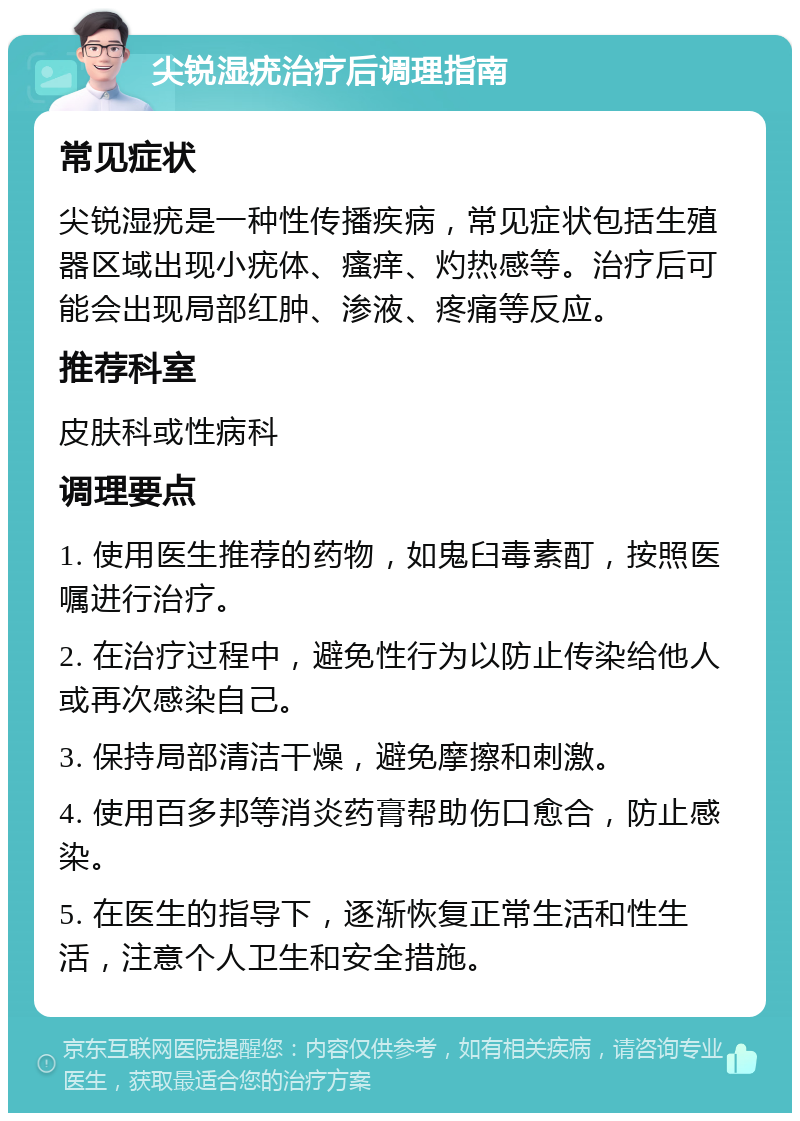 尖锐湿疣治疗后调理指南 常见症状 尖锐湿疣是一种性传播疾病，常见症状包括生殖器区域出现小疣体、瘙痒、灼热感等。治疗后可能会出现局部红肿、渗液、疼痛等反应。 推荐科室 皮肤科或性病科 调理要点 1. 使用医生推荐的药物，如鬼臼毒素酊，按照医嘱进行治疗。 2. 在治疗过程中，避免性行为以防止传染给他人或再次感染自己。 3. 保持局部清洁干燥，避免摩擦和刺激。 4. 使用百多邦等消炎药膏帮助伤口愈合，防止感染。 5. 在医生的指导下，逐渐恢复正常生活和性生活，注意个人卫生和安全措施。