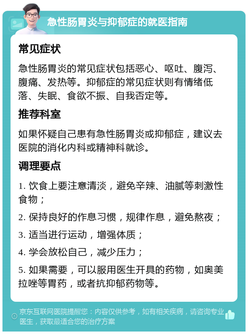 急性肠胃炎与抑郁症的就医指南 常见症状 急性肠胃炎的常见症状包括恶心、呕吐、腹泻、腹痛、发热等。抑郁症的常见症状则有情绪低落、失眠、食欲不振、自我否定等。 推荐科室 如果怀疑自己患有急性肠胃炎或抑郁症，建议去医院的消化内科或精神科就诊。 调理要点 1. 饮食上要注意清淡，避免辛辣、油腻等刺激性食物； 2. 保持良好的作息习惯，规律作息，避免熬夜； 3. 适当进行运动，增强体质； 4. 学会放松自己，减少压力； 5. 如果需要，可以服用医生开具的药物，如奥美拉唑等胃药，或者抗抑郁药物等。