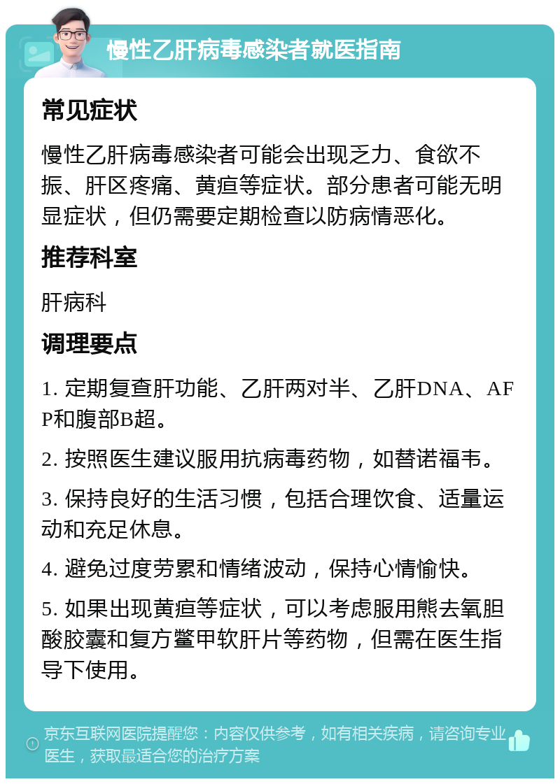 慢性乙肝病毒感染者就医指南 常见症状 慢性乙肝病毒感染者可能会出现乏力、食欲不振、肝区疼痛、黄疸等症状。部分患者可能无明显症状，但仍需要定期检查以防病情恶化。 推荐科室 肝病科 调理要点 1. 定期复查肝功能、乙肝两对半、乙肝DNA、AFP和腹部B超。 2. 按照医生建议服用抗病毒药物，如替诺福韦。 3. 保持良好的生活习惯，包括合理饮食、适量运动和充足休息。 4. 避免过度劳累和情绪波动，保持心情愉快。 5. 如果出现黄疸等症状，可以考虑服用熊去氧胆酸胶囊和复方鳖甲软肝片等药物，但需在医生指导下使用。