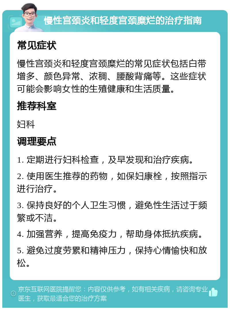 慢性宫颈炎和轻度宫颈糜烂的治疗指南 常见症状 慢性宫颈炎和轻度宫颈糜烂的常见症状包括白带增多、颜色异常、浓稠、腰酸背痛等。这些症状可能会影响女性的生殖健康和生活质量。 推荐科室 妇科 调理要点 1. 定期进行妇科检查，及早发现和治疗疾病。 2. 使用医生推荐的药物，如保妇康栓，按照指示进行治疗。 3. 保持良好的个人卫生习惯，避免性生活过于频繁或不洁。 4. 加强营养，提高免疫力，帮助身体抵抗疾病。 5. 避免过度劳累和精神压力，保持心情愉快和放松。