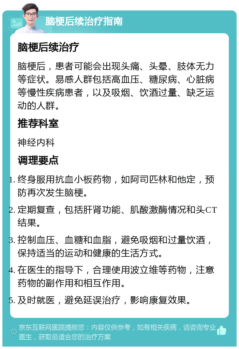 脑梗后续治疗指南 脑梗后续治疗 脑梗后，患者可能会出现头痛、头晕、肢体无力等症状。易感人群包括高血压、糖尿病、心脏病等慢性疾病患者，以及吸烟、饮酒过量、缺乏运动的人群。 推荐科室 神经内科 调理要点 终身服用抗血小板药物，如阿司匹林和他定，预防再次发生脑梗。 定期复查，包括肝肾功能、肌酸激酶情况和头CT结果。 控制血压、血糖和血脂，避免吸烟和过量饮酒，保持适当的运动和健康的生活方式。 在医生的指导下，合理使用波立维等药物，注意药物的副作用和相互作用。 及时就医，避免延误治疗，影响康复效果。