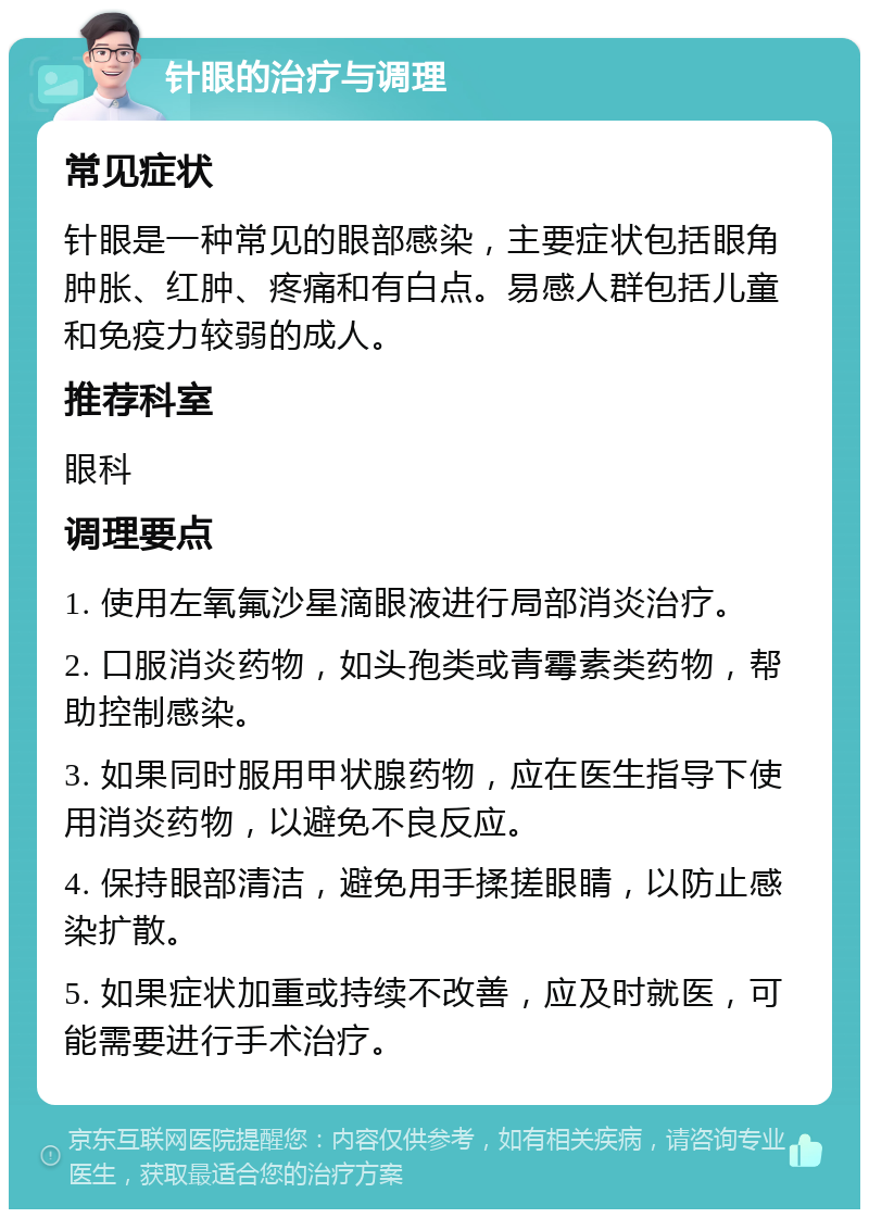 针眼的治疗与调理 常见症状 针眼是一种常见的眼部感染，主要症状包括眼角肿胀、红肿、疼痛和有白点。易感人群包括儿童和免疫力较弱的成人。 推荐科室 眼科 调理要点 1. 使用左氧氟沙星滴眼液进行局部消炎治疗。 2. 口服消炎药物，如头孢类或青霉素类药物，帮助控制感染。 3. 如果同时服用甲状腺药物，应在医生指导下使用消炎药物，以避免不良反应。 4. 保持眼部清洁，避免用手揉搓眼睛，以防止感染扩散。 5. 如果症状加重或持续不改善，应及时就医，可能需要进行手术治疗。