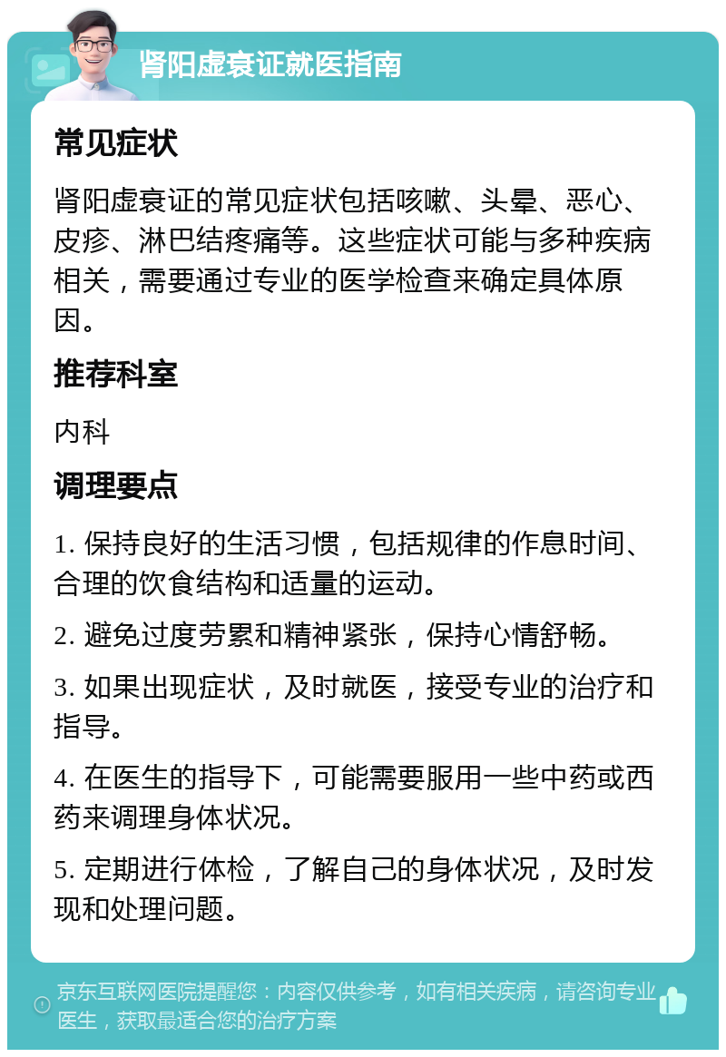 肾阳虚衰证就医指南 常见症状 肾阳虚衰证的常见症状包括咳嗽、头晕、恶心、皮疹、淋巴结疼痛等。这些症状可能与多种疾病相关，需要通过专业的医学检查来确定具体原因。 推荐科室 内科 调理要点 1. 保持良好的生活习惯，包括规律的作息时间、合理的饮食结构和适量的运动。 2. 避免过度劳累和精神紧张，保持心情舒畅。 3. 如果出现症状，及时就医，接受专业的治疗和指导。 4. 在医生的指导下，可能需要服用一些中药或西药来调理身体状况。 5. 定期进行体检，了解自己的身体状况，及时发现和处理问题。