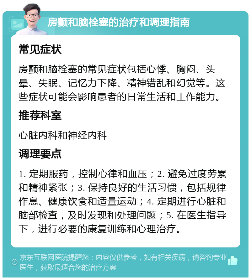 房颤和脑栓塞的治疗和调理指南 常见症状 房颤和脑栓塞的常见症状包括心悸、胸闷、头晕、失眠、记忆力下降、精神错乱和幻觉等。这些症状可能会影响患者的日常生活和工作能力。 推荐科室 心脏内科和神经内科 调理要点 1. 定期服药，控制心律和血压；2. 避免过度劳累和精神紧张；3. 保持良好的生活习惯，包括规律作息、健康饮食和适量运动；4. 定期进行心脏和脑部检查，及时发现和处理问题；5. 在医生指导下，进行必要的康复训练和心理治疗。