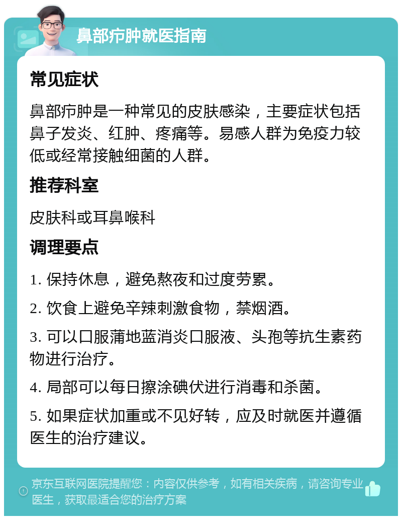 鼻部疖肿就医指南 常见症状 鼻部疖肿是一种常见的皮肤感染，主要症状包括鼻子发炎、红肿、疼痛等。易感人群为免疫力较低或经常接触细菌的人群。 推荐科室 皮肤科或耳鼻喉科 调理要点 1. 保持休息，避免熬夜和过度劳累。 2. 饮食上避免辛辣刺激食物，禁烟酒。 3. 可以口服蒲地蓝消炎口服液、头孢等抗生素药物进行治疗。 4. 局部可以每日擦涂碘伏进行消毒和杀菌。 5. 如果症状加重或不见好转，应及时就医并遵循医生的治疗建议。