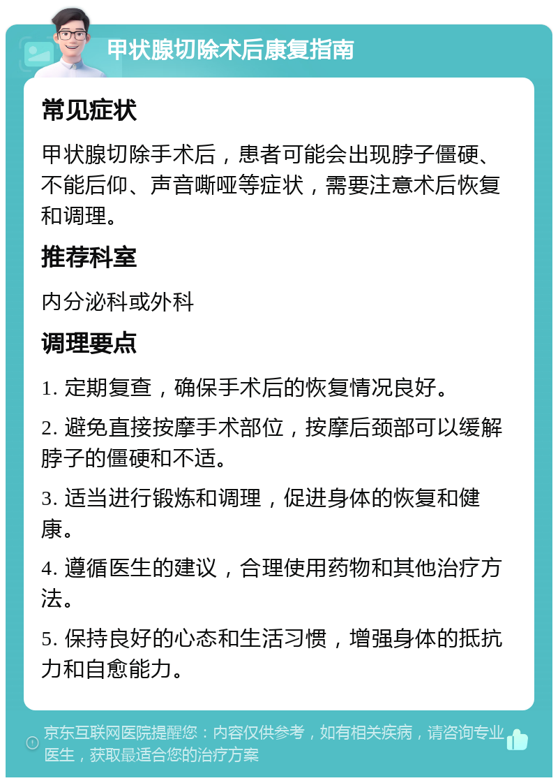 甲状腺切除术后康复指南 常见症状 甲状腺切除手术后，患者可能会出现脖子僵硬、不能后仰、声音嘶哑等症状，需要注意术后恢复和调理。 推荐科室 内分泌科或外科 调理要点 1. 定期复查，确保手术后的恢复情况良好。 2. 避免直接按摩手术部位，按摩后颈部可以缓解脖子的僵硬和不适。 3. 适当进行锻炼和调理，促进身体的恢复和健康。 4. 遵循医生的建议，合理使用药物和其他治疗方法。 5. 保持良好的心态和生活习惯，增强身体的抵抗力和自愈能力。