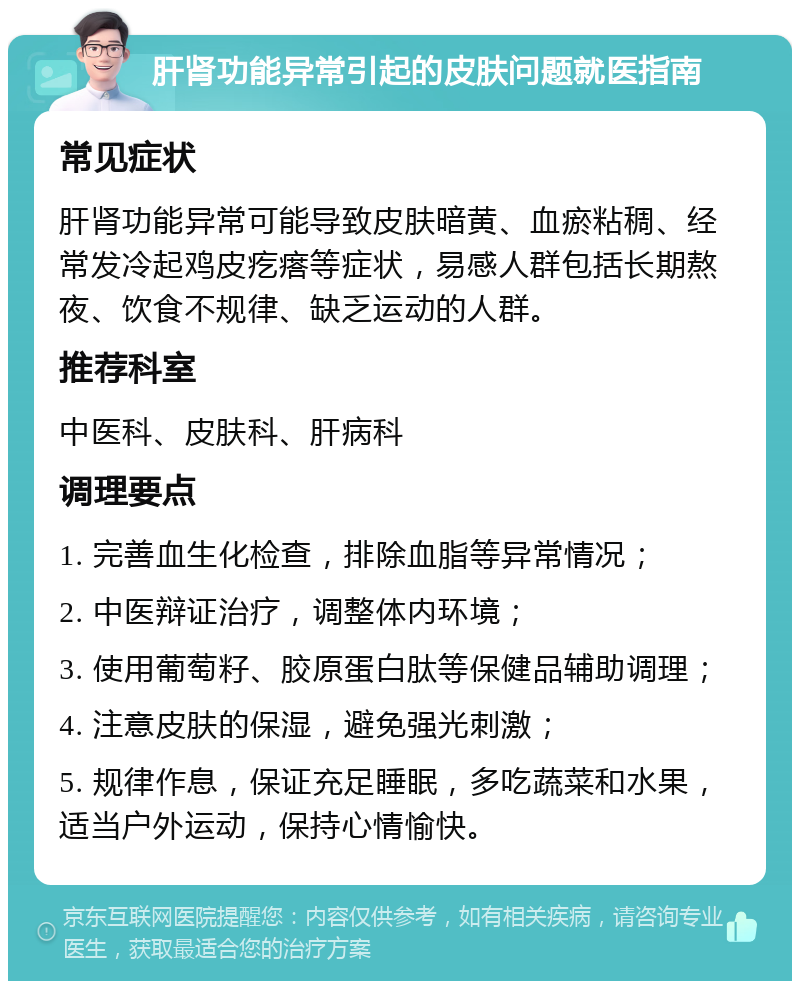 肝肾功能异常引起的皮肤问题就医指南 常见症状 肝肾功能异常可能导致皮肤暗黄、血瘀粘稠、经常发冷起鸡皮疙瘩等症状，易感人群包括长期熬夜、饮食不规律、缺乏运动的人群。 推荐科室 中医科、皮肤科、肝病科 调理要点 1. 完善血生化检查，排除血脂等异常情况； 2. 中医辩证治疗，调整体内环境； 3. 使用葡萄籽、胶原蛋白肽等保健品辅助调理； 4. 注意皮肤的保湿，避免强光刺激； 5. 规律作息，保证充足睡眠，多吃蔬菜和水果，适当户外运动，保持心情愉快。