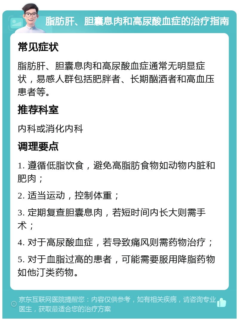 脂肪肝、胆囊息肉和高尿酸血症的治疗指南 常见症状 脂肪肝、胆囊息肉和高尿酸血症通常无明显症状，易感人群包括肥胖者、长期酗酒者和高血压患者等。 推荐科室 内科或消化内科 调理要点 1. 遵循低脂饮食，避免高脂肪食物如动物内脏和肥肉； 2. 适当运动，控制体重； 3. 定期复查胆囊息肉，若短时间内长大则需手术； 4. 对于高尿酸血症，若导致痛风则需药物治疗； 5. 对于血脂过高的患者，可能需要服用降脂药物如他汀类药物。