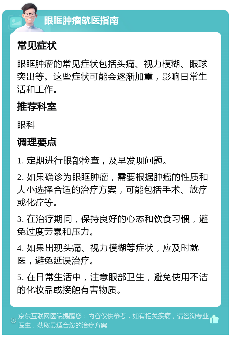 眼眶肿瘤就医指南 常见症状 眼眶肿瘤的常见症状包括头痛、视力模糊、眼球突出等。这些症状可能会逐渐加重，影响日常生活和工作。 推荐科室 眼科 调理要点 1. 定期进行眼部检查，及早发现问题。 2. 如果确诊为眼眶肿瘤，需要根据肿瘤的性质和大小选择合适的治疗方案，可能包括手术、放疗或化疗等。 3. 在治疗期间，保持良好的心态和饮食习惯，避免过度劳累和压力。 4. 如果出现头痛、视力模糊等症状，应及时就医，避免延误治疗。 5. 在日常生活中，注意眼部卫生，避免使用不洁的化妆品或接触有害物质。