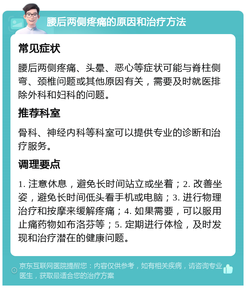 腰后两侧疼痛的原因和治疗方法 常见症状 腰后两侧疼痛、头晕、恶心等症状可能与脊柱侧弯、颈椎问题或其他原因有关，需要及时就医排除外科和妇科的问题。 推荐科室 骨科、神经内科等科室可以提供专业的诊断和治疗服务。 调理要点 1. 注意休息，避免长时间站立或坐着；2. 改善坐姿，避免长时间低头看手机或电脑；3. 进行物理治疗和按摩来缓解疼痛；4. 如果需要，可以服用止痛药物如布洛芬等；5. 定期进行体检，及时发现和治疗潜在的健康问题。