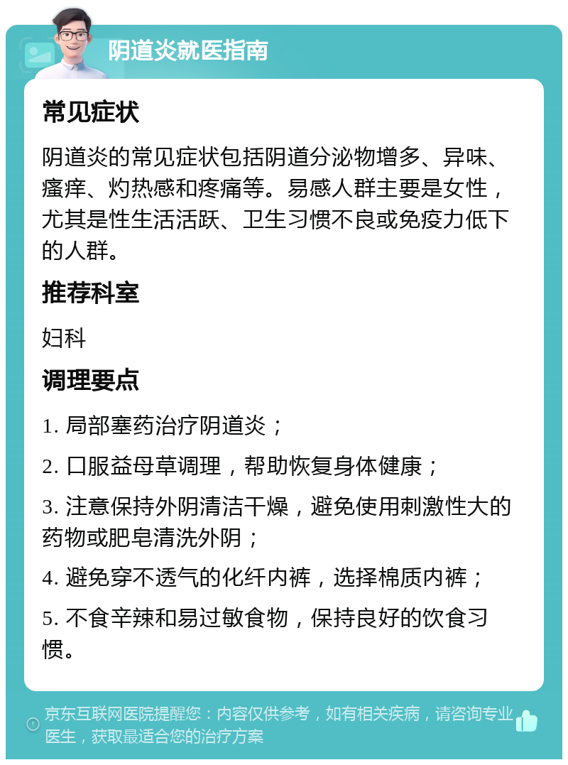 阴道炎就医指南 常见症状 阴道炎的常见症状包括阴道分泌物增多、异味、瘙痒、灼热感和疼痛等。易感人群主要是女性，尤其是性生活活跃、卫生习惯不良或免疫力低下的人群。 推荐科室 妇科 调理要点 1. 局部塞药治疗阴道炎； 2. 口服益母草调理，帮助恢复身体健康； 3. 注意保持外阴清洁干燥，避免使用刺激性大的药物或肥皂清洗外阴； 4. 避免穿不透气的化纤内裤，选择棉质内裤； 5. 不食辛辣和易过敏食物，保持良好的饮食习惯。