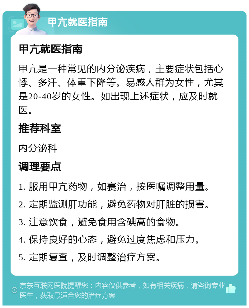 甲亢就医指南 甲亢就医指南 甲亢是一种常见的内分泌疾病，主要症状包括心悸、多汗、体重下降等。易感人群为女性，尤其是20-40岁的女性。如出现上述症状，应及时就医。 推荐科室 内分泌科 调理要点 1. 服用甲亢药物，如赛治，按医嘱调整用量。 2. 定期监测肝功能，避免药物对肝脏的损害。 3. 注意饮食，避免食用含碘高的食物。 4. 保持良好的心态，避免过度焦虑和压力。 5. 定期复查，及时调整治疗方案。