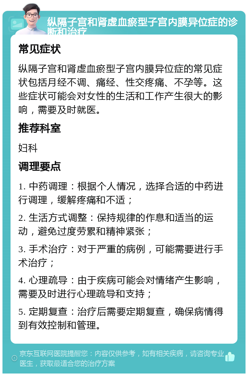 纵隔子宫和肾虚血瘀型子宫内膜异位症的诊断和治疗 常见症状 纵隔子宫和肾虚血瘀型子宫内膜异位症的常见症状包括月经不调、痛经、性交疼痛、不孕等。这些症状可能会对女性的生活和工作产生很大的影响，需要及时就医。 推荐科室 妇科 调理要点 1. 中药调理：根据个人情况，选择合适的中药进行调理，缓解疼痛和不适； 2. 生活方式调整：保持规律的作息和适当的运动，避免过度劳累和精神紧张； 3. 手术治疗：对于严重的病例，可能需要进行手术治疗； 4. 心理疏导：由于疾病可能会对情绪产生影响，需要及时进行心理疏导和支持； 5. 定期复查：治疗后需要定期复查，确保病情得到有效控制和管理。