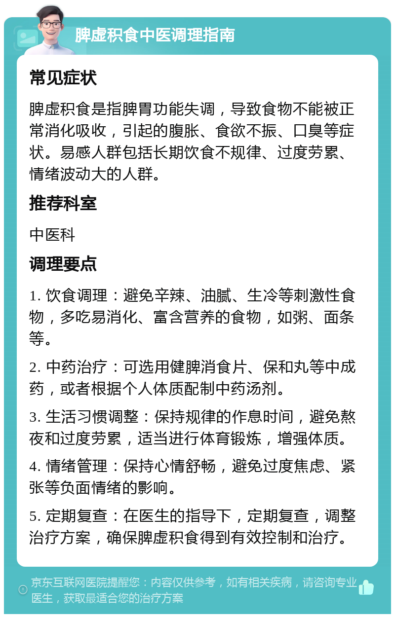 脾虚积食中医调理指南 常见症状 脾虚积食是指脾胃功能失调，导致食物不能被正常消化吸收，引起的腹胀、食欲不振、口臭等症状。易感人群包括长期饮食不规律、过度劳累、情绪波动大的人群。 推荐科室 中医科 调理要点 1. 饮食调理：避免辛辣、油腻、生冷等刺激性食物，多吃易消化、富含营养的食物，如粥、面条等。 2. 中药治疗：可选用健脾消食片、保和丸等中成药，或者根据个人体质配制中药汤剂。 3. 生活习惯调整：保持规律的作息时间，避免熬夜和过度劳累，适当进行体育锻炼，增强体质。 4. 情绪管理：保持心情舒畅，避免过度焦虑、紧张等负面情绪的影响。 5. 定期复查：在医生的指导下，定期复查，调整治疗方案，确保脾虚积食得到有效控制和治疗。