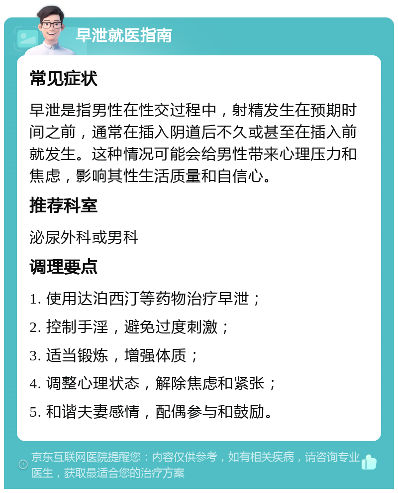 早泄就医指南 常见症状 早泄是指男性在性交过程中，射精发生在预期时间之前，通常在插入阴道后不久或甚至在插入前就发生。这种情况可能会给男性带来心理压力和焦虑，影响其性生活质量和自信心。 推荐科室 泌尿外科或男科 调理要点 1. 使用达泊西汀等药物治疗早泄； 2. 控制手淫，避免过度刺激； 3. 适当锻炼，增强体质； 4. 调整心理状态，解除焦虑和紧张； 5. 和谐夫妻感情，配偶参与和鼓励。