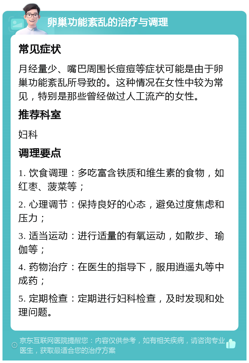 卵巢功能紊乱的治疗与调理 常见症状 月经量少、嘴巴周围长痘痘等症状可能是由于卵巢功能紊乱所导致的。这种情况在女性中较为常见，特别是那些曾经做过人工流产的女性。 推荐科室 妇科 调理要点 1. 饮食调理：多吃富含铁质和维生素的食物，如红枣、菠菜等； 2. 心理调节：保持良好的心态，避免过度焦虑和压力； 3. 适当运动：进行适量的有氧运动，如散步、瑜伽等； 4. 药物治疗：在医生的指导下，服用逍遥丸等中成药； 5. 定期检查：定期进行妇科检查，及时发现和处理问题。