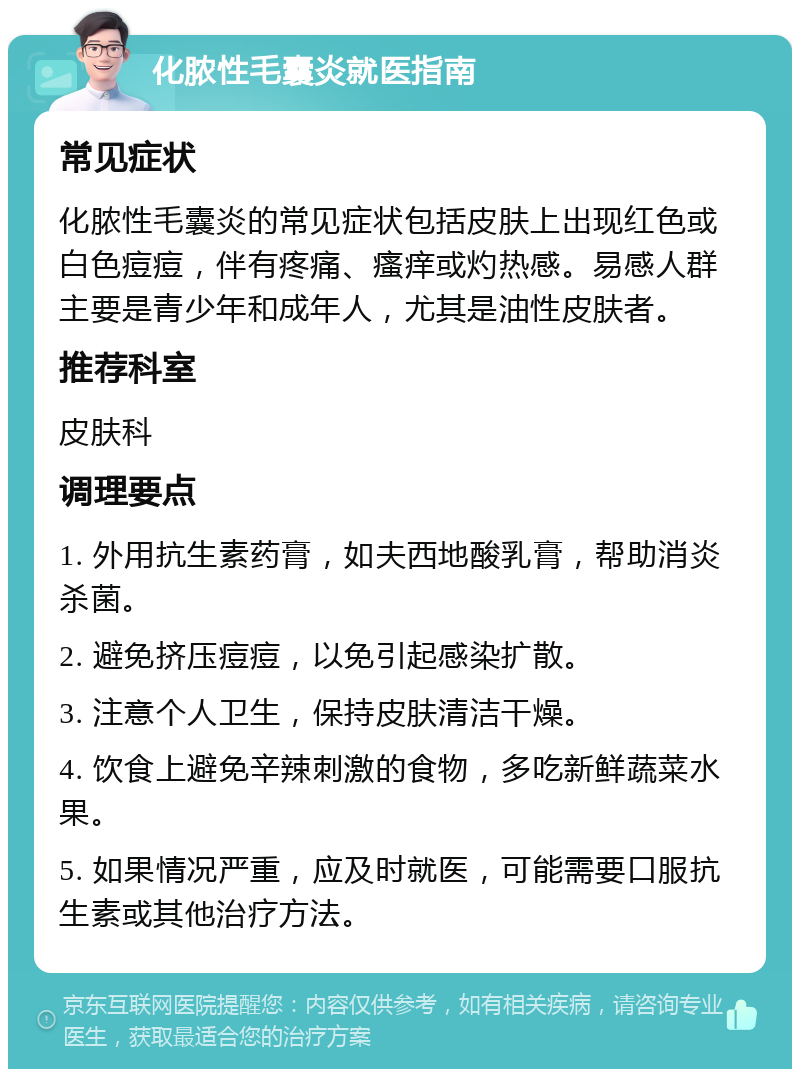 化脓性毛囊炎就医指南 常见症状 化脓性毛囊炎的常见症状包括皮肤上出现红色或白色痘痘，伴有疼痛、瘙痒或灼热感。易感人群主要是青少年和成年人，尤其是油性皮肤者。 推荐科室 皮肤科 调理要点 1. 外用抗生素药膏，如夫西地酸乳膏，帮助消炎杀菌。 2. 避免挤压痘痘，以免引起感染扩散。 3. 注意个人卫生，保持皮肤清洁干燥。 4. 饮食上避免辛辣刺激的食物，多吃新鲜蔬菜水果。 5. 如果情况严重，应及时就医，可能需要口服抗生素或其他治疗方法。