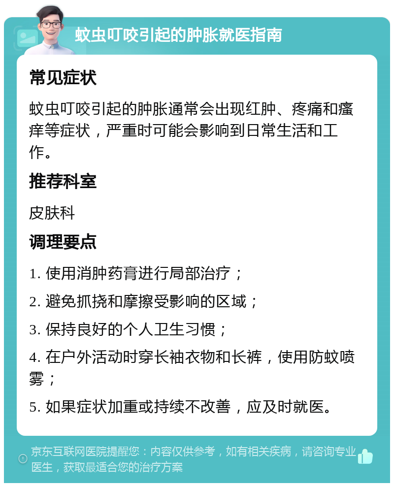 蚊虫叮咬引起的肿胀就医指南 常见症状 蚊虫叮咬引起的肿胀通常会出现红肿、疼痛和瘙痒等症状，严重时可能会影响到日常生活和工作。 推荐科室 皮肤科 调理要点 1. 使用消肿药膏进行局部治疗； 2. 避免抓挠和摩擦受影响的区域； 3. 保持良好的个人卫生习惯； 4. 在户外活动时穿长袖衣物和长裤，使用防蚊喷雾； 5. 如果症状加重或持续不改善，应及时就医。