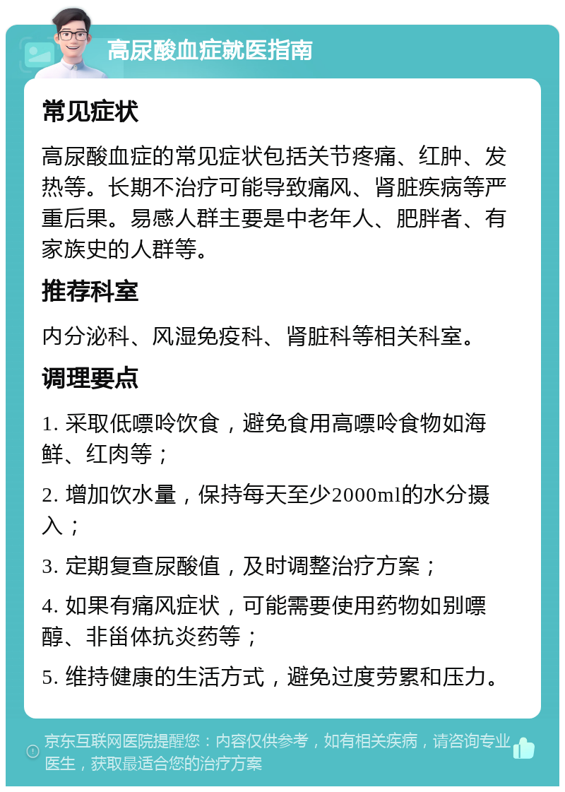 高尿酸血症就医指南 常见症状 高尿酸血症的常见症状包括关节疼痛、红肿、发热等。长期不治疗可能导致痛风、肾脏疾病等严重后果。易感人群主要是中老年人、肥胖者、有家族史的人群等。 推荐科室 内分泌科、风湿免疫科、肾脏科等相关科室。 调理要点 1. 采取低嘌呤饮食，避免食用高嘌呤食物如海鲜、红肉等； 2. 增加饮水量，保持每天至少2000ml的水分摄入； 3. 定期复查尿酸值，及时调整治疗方案； 4. 如果有痛风症状，可能需要使用药物如别嘌醇、非甾体抗炎药等； 5. 维持健康的生活方式，避免过度劳累和压力。