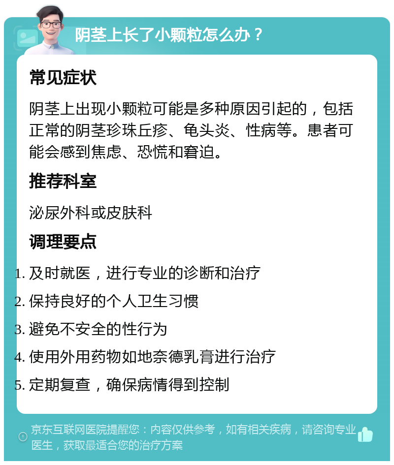 阴茎上长了小颗粒怎么办？ 常见症状 阴茎上出现小颗粒可能是多种原因引起的，包括正常的阴茎珍珠丘疹、龟头炎、性病等。患者可能会感到焦虑、恐慌和窘迫。 推荐科室 泌尿外科或皮肤科 调理要点 及时就医，进行专业的诊断和治疗 保持良好的个人卫生习惯 避免不安全的性行为 使用外用药物如地奈德乳膏进行治疗 定期复查，确保病情得到控制