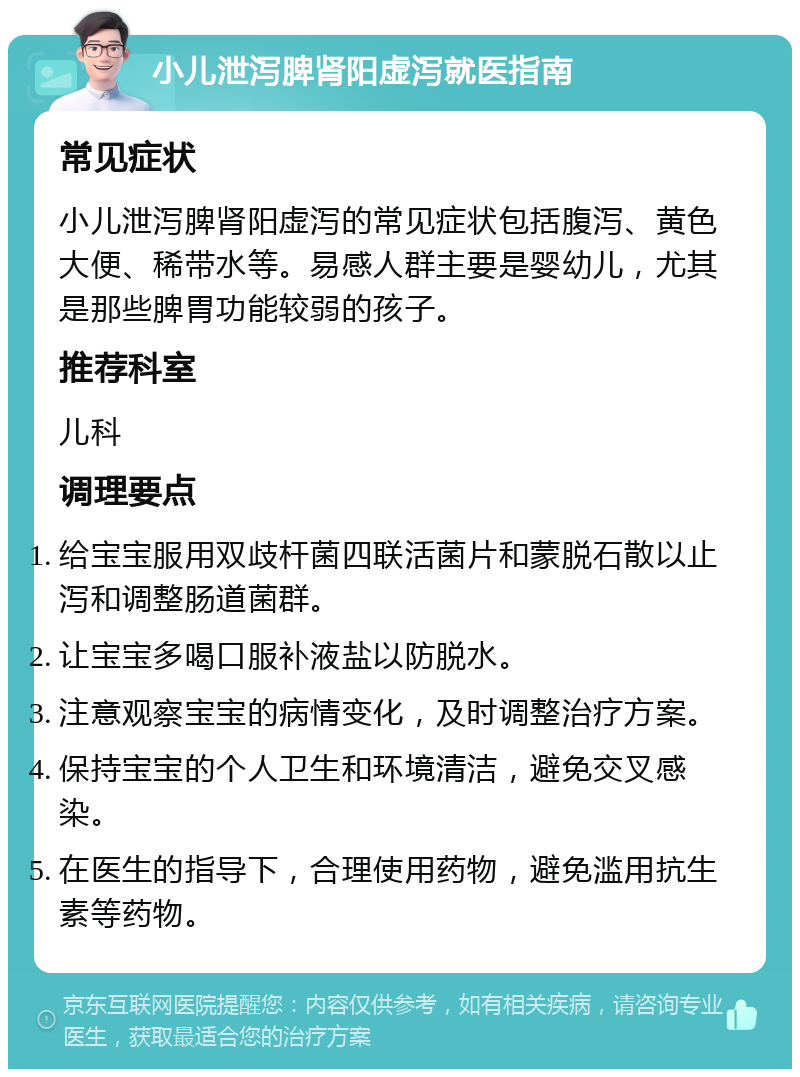 小儿泄泻脾肾阳虚泻就医指南 常见症状 小儿泄泻脾肾阳虚泻的常见症状包括腹泻、黄色大便、稀带水等。易感人群主要是婴幼儿，尤其是那些脾胃功能较弱的孩子。 推荐科室 儿科 调理要点 给宝宝服用双歧杆菌四联活菌片和蒙脱石散以止泻和调整肠道菌群。 让宝宝多喝口服补液盐以防脱水。 注意观察宝宝的病情变化，及时调整治疗方案。 保持宝宝的个人卫生和环境清洁，避免交叉感染。 在医生的指导下，合理使用药物，避免滥用抗生素等药物。