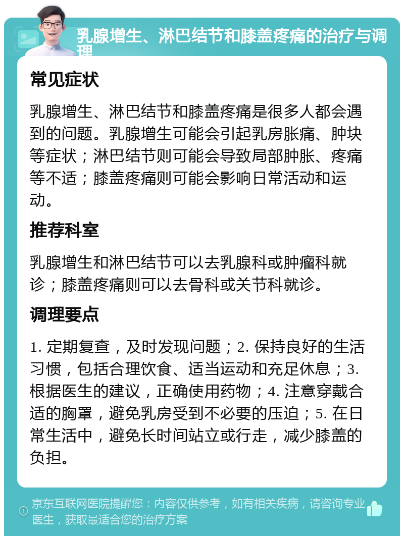 乳腺增生、淋巴结节和膝盖疼痛的治疗与调理 常见症状 乳腺增生、淋巴结节和膝盖疼痛是很多人都会遇到的问题。乳腺增生可能会引起乳房胀痛、肿块等症状；淋巴结节则可能会导致局部肿胀、疼痛等不适；膝盖疼痛则可能会影响日常活动和运动。 推荐科室 乳腺增生和淋巴结节可以去乳腺科或肿瘤科就诊；膝盖疼痛则可以去骨科或关节科就诊。 调理要点 1. 定期复查，及时发现问题；2. 保持良好的生活习惯，包括合理饮食、适当运动和充足休息；3. 根据医生的建议，正确使用药物；4. 注意穿戴合适的胸罩，避免乳房受到不必要的压迫；5. 在日常生活中，避免长时间站立或行走，减少膝盖的负担。