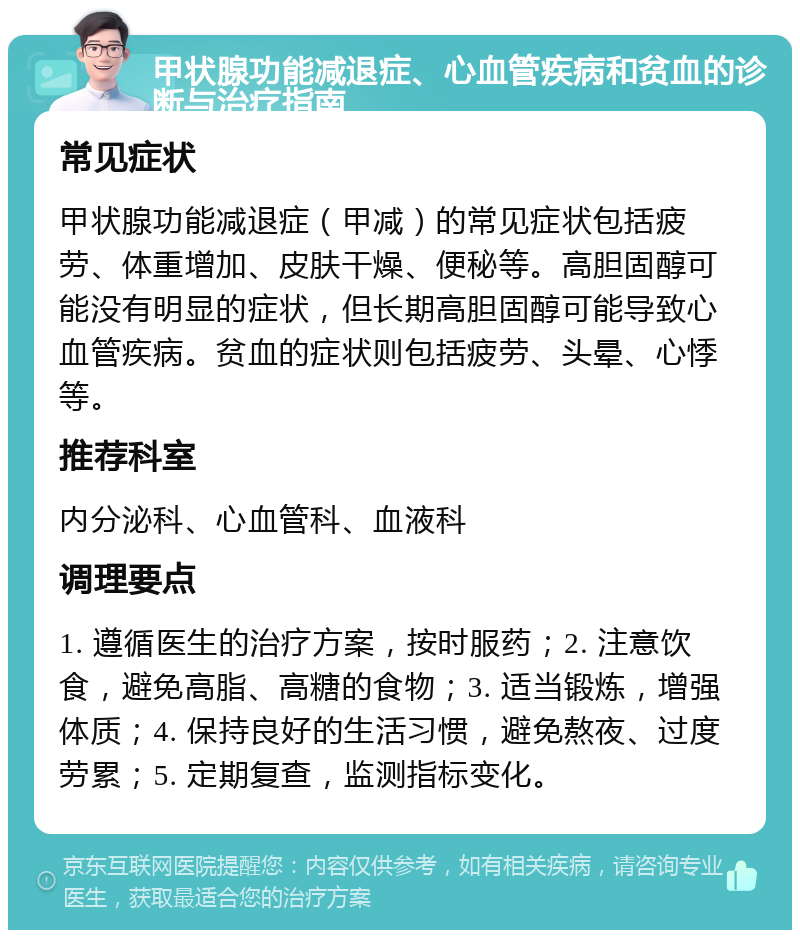 甲状腺功能减退症、心血管疾病和贫血的诊断与治疗指南 常见症状 甲状腺功能减退症（甲减）的常见症状包括疲劳、体重增加、皮肤干燥、便秘等。高胆固醇可能没有明显的症状，但长期高胆固醇可能导致心血管疾病。贫血的症状则包括疲劳、头晕、心悸等。 推荐科室 内分泌科、心血管科、血液科 调理要点 1. 遵循医生的治疗方案，按时服药；2. 注意饮食，避免高脂、高糖的食物；3. 适当锻炼，增强体质；4. 保持良好的生活习惯，避免熬夜、过度劳累；5. 定期复查，监测指标变化。