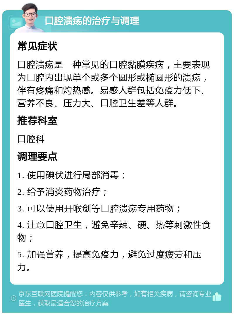 口腔溃疡的治疗与调理 常见症状 口腔溃疡是一种常见的口腔黏膜疾病，主要表现为口腔内出现单个或多个圆形或椭圆形的溃疡，伴有疼痛和灼热感。易感人群包括免疫力低下、营养不良、压力大、口腔卫生差等人群。 推荐科室 口腔科 调理要点 1. 使用碘伏进行局部消毒； 2. 给予消炎药物治疗； 3. 可以使用开喉剑等口腔溃疡专用药物； 4. 注意口腔卫生，避免辛辣、硬、热等刺激性食物； 5. 加强营养，提高免疫力，避免过度疲劳和压力。