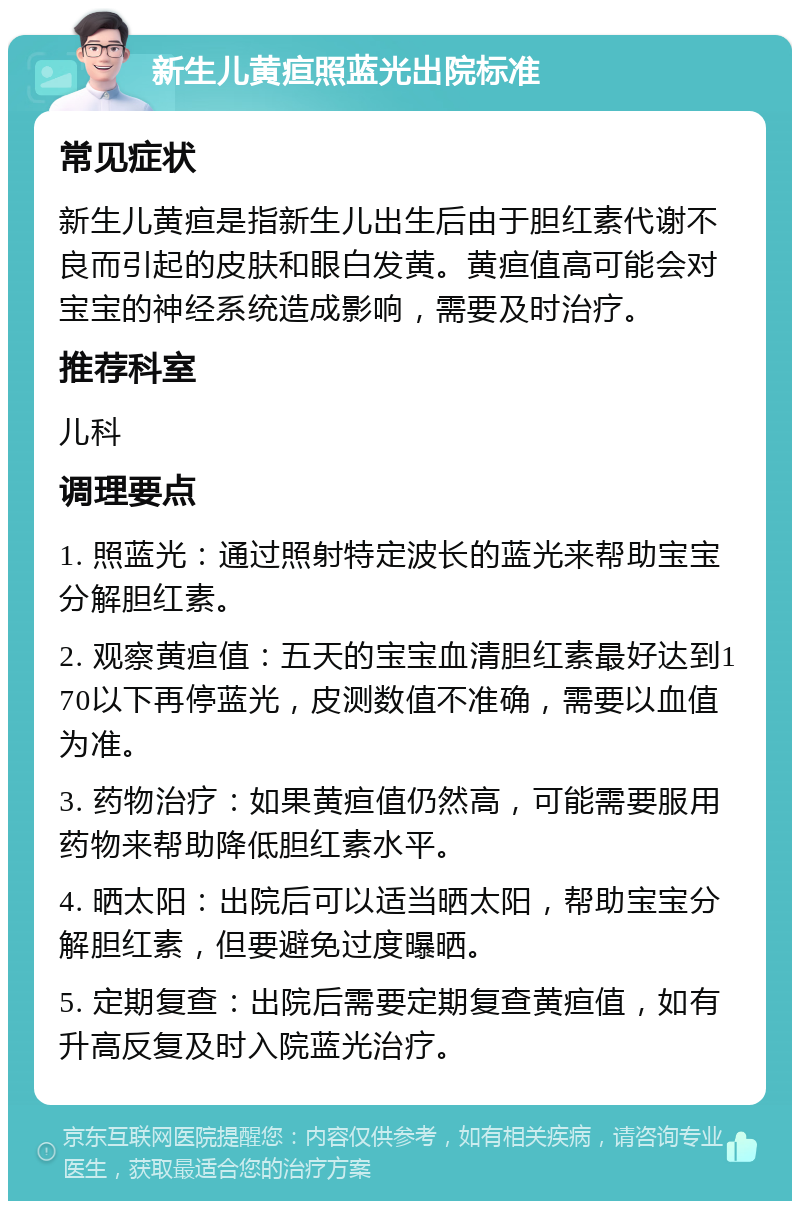 新生儿黄疸照蓝光出院标准 常见症状 新生儿黄疸是指新生儿出生后由于胆红素代谢不良而引起的皮肤和眼白发黄。黄疸值高可能会对宝宝的神经系统造成影响，需要及时治疗。 推荐科室 儿科 调理要点 1. 照蓝光：通过照射特定波长的蓝光来帮助宝宝分解胆红素。 2. 观察黄疸值：五天的宝宝血清胆红素最好达到170以下再停蓝光，皮测数值不准确，需要以血值为准。 3. 药物治疗：如果黄疸值仍然高，可能需要服用药物来帮助降低胆红素水平。 4. 晒太阳：出院后可以适当晒太阳，帮助宝宝分解胆红素，但要避免过度曝晒。 5. 定期复查：出院后需要定期复查黄疸值，如有升高反复及时入院蓝光治疗。