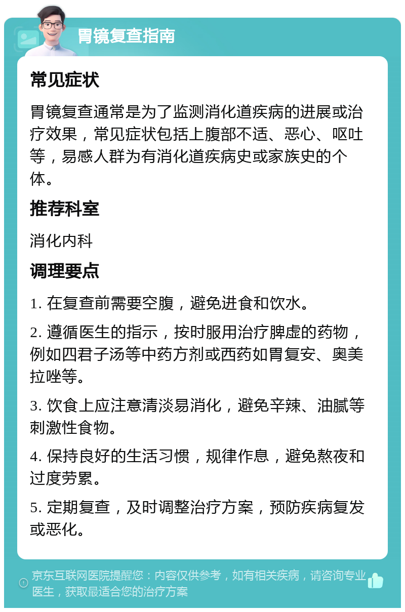 胃镜复查指南 常见症状 胃镜复查通常是为了监测消化道疾病的进展或治疗效果，常见症状包括上腹部不适、恶心、呕吐等，易感人群为有消化道疾病史或家族史的个体。 推荐科室 消化内科 调理要点 1. 在复查前需要空腹，避免进食和饮水。 2. 遵循医生的指示，按时服用治疗脾虚的药物，例如四君子汤等中药方剂或西药如胃复安、奥美拉唑等。 3. 饮食上应注意清淡易消化，避免辛辣、油腻等刺激性食物。 4. 保持良好的生活习惯，规律作息，避免熬夜和过度劳累。 5. 定期复查，及时调整治疗方案，预防疾病复发或恶化。