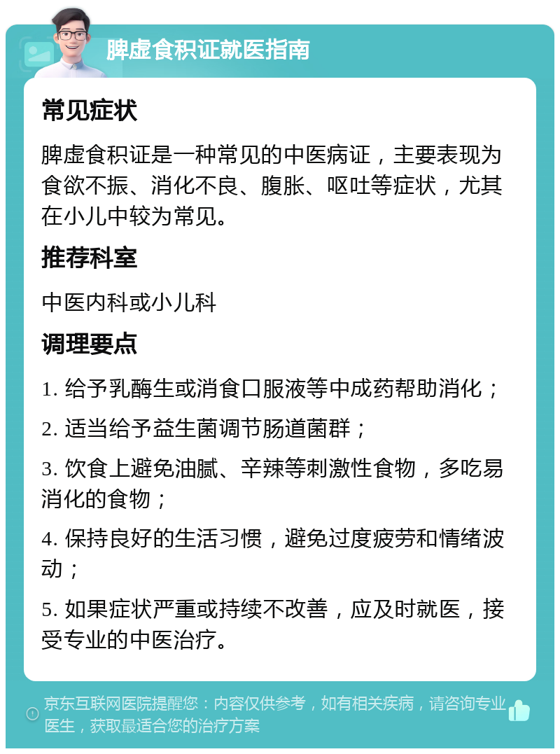 脾虚食积证就医指南 常见症状 脾虚食积证是一种常见的中医病证，主要表现为食欲不振、消化不良、腹胀、呕吐等症状，尤其在小儿中较为常见。 推荐科室 中医内科或小儿科 调理要点 1. 给予乳酶生或消食口服液等中成药帮助消化； 2. 适当给予益生菌调节肠道菌群； 3. 饮食上避免油腻、辛辣等刺激性食物，多吃易消化的食物； 4. 保持良好的生活习惯，避免过度疲劳和情绪波动； 5. 如果症状严重或持续不改善，应及时就医，接受专业的中医治疗。