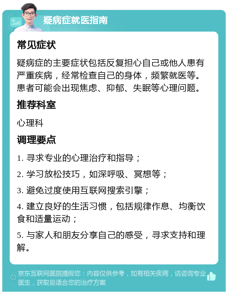 疑病症就医指南 常见症状 疑病症的主要症状包括反复担心自己或他人患有严重疾病，经常检查自己的身体，频繁就医等。患者可能会出现焦虑、抑郁、失眠等心理问题。 推荐科室 心理科 调理要点 1. 寻求专业的心理治疗和指导； 2. 学习放松技巧，如深呼吸、冥想等； 3. 避免过度使用互联网搜索引擎； 4. 建立良好的生活习惯，包括规律作息、均衡饮食和适量运动； 5. 与家人和朋友分享自己的感受，寻求支持和理解。