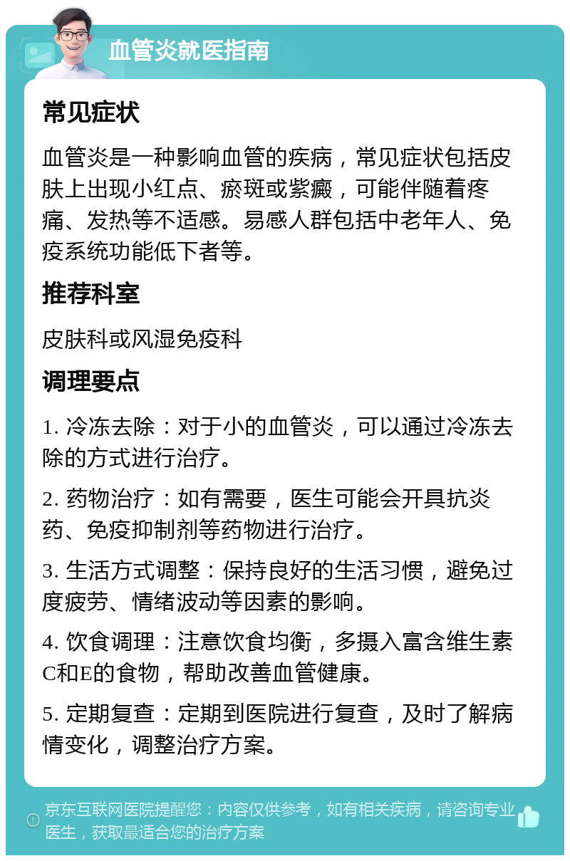 血管炎就医指南 常见症状 血管炎是一种影响血管的疾病，常见症状包括皮肤上出现小红点、瘀斑或紫癜，可能伴随着疼痛、发热等不适感。易感人群包括中老年人、免疫系统功能低下者等。 推荐科室 皮肤科或风湿免疫科 调理要点 1. 冷冻去除：对于小的血管炎，可以通过冷冻去除的方式进行治疗。 2. 药物治疗：如有需要，医生可能会开具抗炎药、免疫抑制剂等药物进行治疗。 3. 生活方式调整：保持良好的生活习惯，避免过度疲劳、情绪波动等因素的影响。 4. 饮食调理：注意饮食均衡，多摄入富含维生素C和E的食物，帮助改善血管健康。 5. 定期复查：定期到医院进行复查，及时了解病情变化，调整治疗方案。