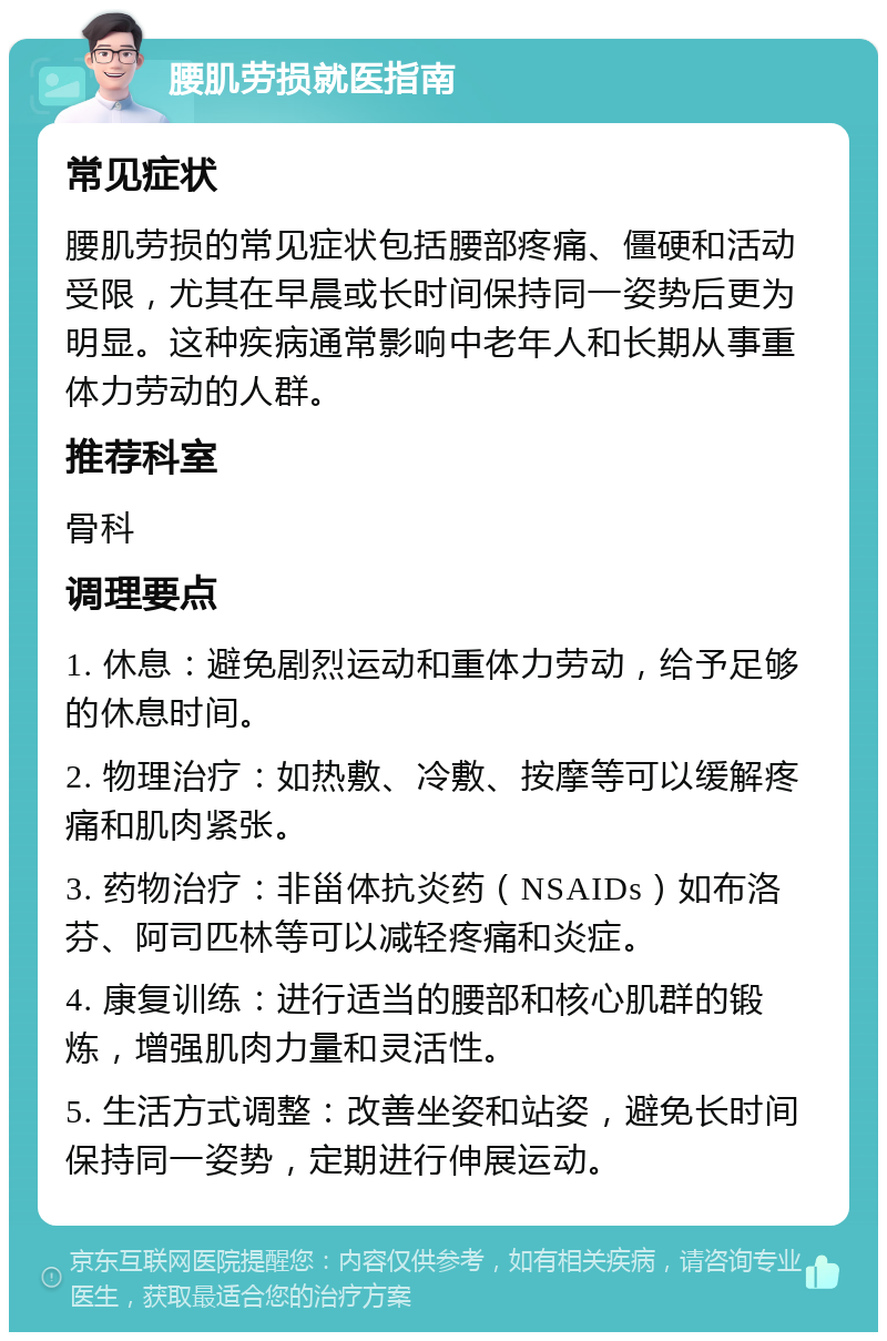 腰肌劳损就医指南 常见症状 腰肌劳损的常见症状包括腰部疼痛、僵硬和活动受限，尤其在早晨或长时间保持同一姿势后更为明显。这种疾病通常影响中老年人和长期从事重体力劳动的人群。 推荐科室 骨科 调理要点 1. 休息：避免剧烈运动和重体力劳动，给予足够的休息时间。 2. 物理治疗：如热敷、冷敷、按摩等可以缓解疼痛和肌肉紧张。 3. 药物治疗：非甾体抗炎药（NSAIDs）如布洛芬、阿司匹林等可以减轻疼痛和炎症。 4. 康复训练：进行适当的腰部和核心肌群的锻炼，增强肌肉力量和灵活性。 5. 生活方式调整：改善坐姿和站姿，避免长时间保持同一姿势，定期进行伸展运动。