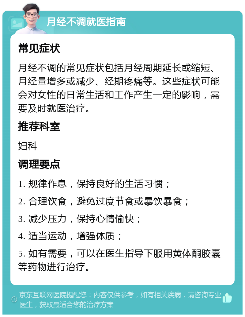 月经不调就医指南 常见症状 月经不调的常见症状包括月经周期延长或缩短、月经量增多或减少、经期疼痛等。这些症状可能会对女性的日常生活和工作产生一定的影响，需要及时就医治疗。 推荐科室 妇科 调理要点 1. 规律作息，保持良好的生活习惯； 2. 合理饮食，避免过度节食或暴饮暴食； 3. 减少压力，保持心情愉快； 4. 适当运动，增强体质； 5. 如有需要，可以在医生指导下服用黄体酮胶囊等药物进行治疗。